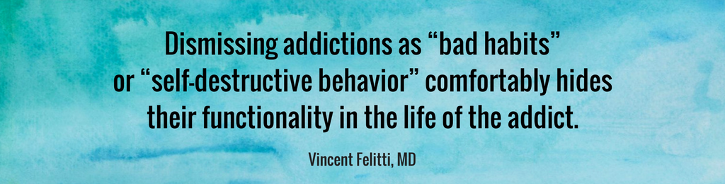 Dismissing addictions as “bad habits” or “self-destructive behavior” comfortably hides their functionality in the life of the addict. VINCENT FELITTI, MD